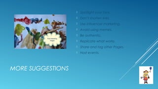 MORE SUGGESTIONS
 Spotlight your fans.
 Don’t shorten links.
 Use influencer marketing.
 Avoid using memes.
 Be authentic.
 Replicate what works.
 Share and tag other Pages.
 Host events.
 