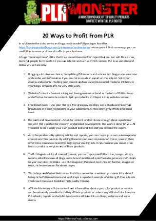 20 Ways to Profit From PLR
In addition to the video series and huge ready made PLR packages found in
https://reviewproductbonus.com/plr-monster-review-bonus below you will find more ways you can
use PLR to increase profits and traffic in your business.
A huge misconception of PLR is that it’s a pre written ebook or report that you can sell. This is true,
but what people fail to realise is you can achieve so much with PLR content. PLR is so versatile and
below you will see why:
1. Blogging – An obvious choice, but splitting PLR reports and articles into blog posts saves time
and can be very informative if you are not so much an expert on the subject. Split your
eBooks and reports into blog post content and use excerpts on social media to link back to
your blogs. Simple traffic for very little work.
2. Website Content – Content is king and having content at hand in the form of PLR is cheap
and effective for website content. Split your eBooks and Reports into website content.
3. Free Downloads: – Use your PLR as a free giveaway on blogs, social media and via email
broadcasts and auto responders to your subscribers. Simple and highly effective to build
trust.
4. Research and Development – Stuck for content or don’t know enough about a particular
subject? PLR is perfect for research and product development. The work is done for you. All
you need to do is apply your own product look and feel and you become the expert.
5. Auto Responders – By splitting articles and reports, you can create your own auto responder
content and mini courses. By adding these to your auto responder of choice, you can then
offer these courses as incentives to join your mailing lists. In your course you can also link
back to products, services and affiliate products.
6. Traffic Magnets – Like all created content, you can repurpose PLR articles, images, videos,
reports, eBooks across all blogs, website and social media platforms to generate traffic back
to your own sites. Example - use PLR images on Pinterest, text snips on Twitter, Images on
Insta, niche content on Facebook pages.
7. Workshops and Online Webinars – Stuck for content for a webinar you know little about?
Using niche PLR in webinars and workshops is a perfect example of utilising PLR on subjects
you know little about to deliver high quality training.
8. Affiliate Marketing – Niche content and information about a particular product or service
can be extremely valuable for selling affiliate products or advertising affiliate links. Use your
PLR eBooks, reports and articles to advertise affiliate links on blogs, websites and social
media.
https://ReviewProductBonus.com
 