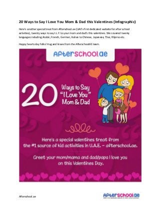 Afterschool.ae
20 Ways to Say I Love You Mom & Dad this Valentines (Infographic)
Here’s a other spe ial treat fro Afters hool.ae UAE’s first dedi ated e site for after s hool
a ti ities , t e ty ays to say I.L.Y. to your o a d dad’s this ale ti es. We o ered t e ty
languages including Arabic, French, German, Italian to Chinese, Japanese, Thai, Filipino etc.
Happy hearts day folks! Hug and kisses from the AfterschoolAE team.
 