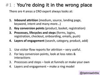 #1 : You’re doing it in the wrong place 
There are 4 areas a CRO expert always looks at: 
1. Inbound attrition (medium, source, landing page, 
keyword, intent and many more…) 
2. Key conversion points (product, basket, registration) 
3. Processes, lifecycles and steps (forms, logins, 
registration, checkout, onboarding, emails, push) 
4. Layers of engagement (search, category, product, add) 
1. Use visitor flow reports for attrition – very useful. 
2. For key conversion points, look at loss rates & 
interactions 
3. Processes and steps – look at funnels or make your own 
4. Layers and engagement – make a ring model 
@OptimiseOrDie 
 