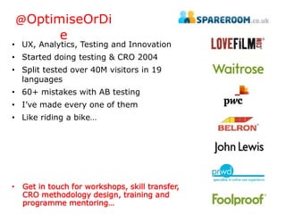 @OptimiseOrDi 
e 
• UX, Analytics, Testing and Innovation 
• Started doing testing & CRO 2004 
• Split tested over 40M visitors in 19 
languages 
• 60+ mistakes with AB testing 
• I’ve made every one of them 
• Like riding a bike… 
• Get in touch for workshops, skill transfer, 
CRO methodology design, training and 
programme mentoring… 
 