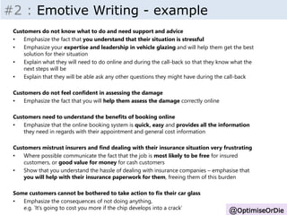 Insight - Inputs 
@OptimiseOrDie 
#2 : Emotive Writing - example 
Customers do not know what to do and need support and advice 
• Emphasize the fact that you understand that their situation is stressful 
• Emphasize your expertise and leadership in vehicle glazing and will help them get the best 
solution for their situation 
• Explain what they will need to do online and during the call-back so that they know what the 
next steps will be 
• Explain that they will be able ask any other questions they might have during the call-back 
Customers do not feel confident in assessing the damage 
• Emphasize the fact that you will help them assess the damage correctly online 
Customers need to understand the benefits of booking online 
• Emphasize that the online booking system is quick, easy and provides all the information 
they need in regards with their appointment and general cost information 
Customers mistrust insurers and find dealing with their insurance situation very frustrating 
• Where possible communicate the fact that the job is most likely to be free for insured 
customers, or good value for money for cash customers 
• Show that you understand the hassle of dealing with insurance companies – emphasise that 
you will help with their insurance paperwork for them, freeing them of this burden 
Some customers cannot be bothered to take action to fix their car glass 
• Emphasize the consequences of not doing anything, 
e.g. ‘It’s going to cost you more if the chip develops into a crack’ 
 