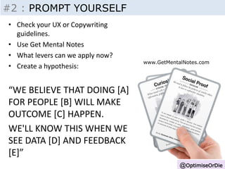 Insight - Inputs 
@OptimiseOrDie 
#2 : PROMPT YOURSELF 
• Check your UX or Copywriting 
guidelines. 
• Use Get Mental Notes 
• What levers can we apply now? 
• Create a hypothesis: 
“WE BELIEVE THAT DOING [A] 
FOR PEOPLE [B] WILL MAKE 
OUTCOME [C] HAPPEN. 
WE'LL KNOW THIS WHEN WE 
SEE DATA [D] AND FEEDBACK 
[E]” 
www.GetMentalNotes.com 
 