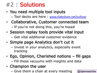 #2 : Solutions 
• You need multiple tool inputs 
– Tool decks are here : www.slideshare.net/sullivac 
• Collaborative, Customer connected team 
– If you’re not doing this, you’re hosed 
• Session replay tools provide vital input 
– Get vital additional customer evidence 
• Simple page Analytics don’t cut it 
– Invest in your analytics, especially event 
tracking 
• Ego, Opinion, Cherished notions – fill gaps 
– Fill these vacuums with insights and data 
• Champion the user 
– Give them a chair at every meeting @OptimiseOrDie 
 