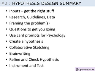 #2 : HYPOTHESIS DESIGN SUMMARY 
Insight - Inputs 
@OptimiseOrDie 
• Inputs – get the right stuff 
• Research, Guidelines, Data 
• Framing the problem(s) 
• Questions to get you going 
• Use card prompts for Psychology 
• Create a hypothesis 
• Collaborative Sketching 
• Brainwriting 
• Refine and Check Hypothesis 
• Instrument and Test 
 