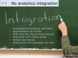 #3 : No analytics integration 
• Investigating problems with tests 
• Segmentation of results 
• Tests that fail, flip or move around 
• Tests that don’t make sense 
• Broken test setups 
• What drives the averages you see? 
@OptimiseOrDie 
 