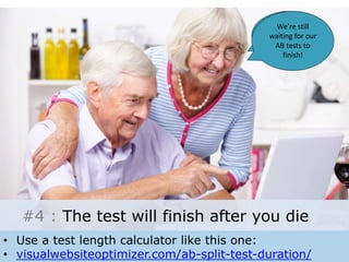 These Danish 
porn sites are 
so hardcore! 
We’re still 
waiting for our 
AB tests to 
finish! 
#4 : The test will finish after you die 
• Use a test length calculator like this one: 
• visualwebsiteoptimizer.com/ab-split-test-duration/ 
 