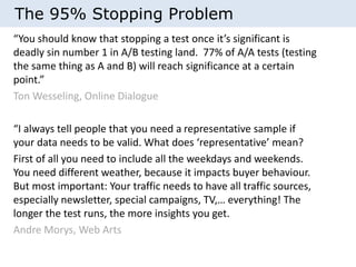The 95% Stopping Problem 
“You should know that stopping a test once it’s significant is 
deadly sin number 1 in A/B testing land. 77% of A/A tests (testing 
the same thing as A and B) will reach significance at a certain 
point.” 
Ton Wesseling, Online Dialogue 
“I always tell people that you need a representative sample if 
your data needs to be valid. What does ‘representative’ mean? 
First of all you need to include all the weekdays and weekends. 
You need different weather, because it impacts buyer behaviour. 
But most important: Your traffic needs to have all traffic sources, 
especially newsletter, special campaigns, TV,… everything! The 
longer the test runs, the more insights you get. 
Andre Morys, Web Arts 
 
