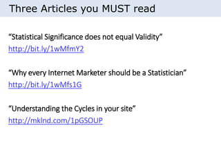 Three Articles you MUST read 
“Statistical Significance does not equal Validity” 
http://bit.ly/1wMfmY2 
“Why every Internet Marketer should be a Statistician” 
http://bit.ly/1wMfs1G 
“Understanding the Cycles in your site” 
http://mklnd.com/1pGSOUP 
 