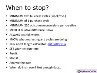 When to stop? 
• MINIMUM two business cycles (week/mo.) 
• MINIMUM of 1 purchase cycle 
• MINIMUM 250 outcomes/conversions per creative 
• MORE if relative difference is low 
• ALWAYS test full weeks 
• KNOW what marketing and cycles are doing 
• RUN a test length calculator - bit.ly/XqCxuu 
• SET your test run time 
• Run it 
• Stop it 
• Analyse the data 
• When do I run over? Not enough data… 
@OptimiseOrDie 
 