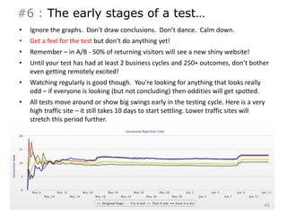 #6 : The early stages of a test… 
• Ignore the graphs. Don’t draw conclusions. Don’t dance. Calm down. 
• Get a feel for the test but don’t do anything yet! 
• Remember – in A/B - 50% of returning visitors will see a new shiny website! 
• Until your test has had at least 2 business cycles and 250+ outcomes, don’t bother 
even getting remotely excited! 
• Watching regularly is good though. You’re looking for anything that looks really 
odd – if everyone is looking (but not concluding) then oddities will get spotted. 
• All tests move around or show big swings early in the testing cycle. Here is a very 
high traffic site – it still takes 10 days to start settling. Lower traffic sites will 
stretch this period further. 
45 
 