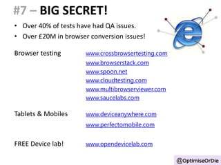 #7 – BIG SECRET! 
• Over 40% of tests have had QA issues. 
• Over £20M in browser conversion issues! 
Browser testing www.crossbrowsertesting.com 
www.browserstack.com 
www.spoon.net 
www.cloudtesting.com 
www.multibrowserviewer.com 
www.saucelabs.com 
Tablets & Mobiles www.deviceanywhere.com 
www.perfectomobile.com 
FREE Device lab! www.opendevicelab.com 
@OptimiseOrDie 
 