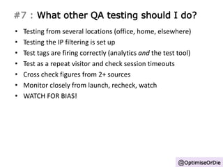 #7 : What other QA testing should I do? 
• Testing from several locations (office, home, elsewhere) 
• Testing the IP filtering is set up 
• Test tags are firing correctly (analytics and the test tool) 
• Test as a repeat visitor and check session timeouts 
• Cross check figures from 2+ sources 
• Monitor closely from launch, recheck, watch 
• WATCH FOR BIAS! 
@OptimiseOrDie 
 