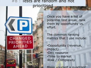 #8 : Tests are random and not 
prioritised 
Once you have a list of 
potential test areas, rank 
them by opportunity vs. 
effort. 
The common ranking 
metrics that I use include: 
•Opportunity (revenue, 
impact) 
•Dev resource 
•Time to market 
•Risk / Complexity 
Make yourself a quadrant 
 