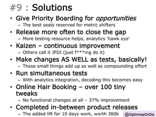 #9 : Solutions 
• Give Priority Boarding for opportunities 
– The best seats reserved for metric shifters 
• Release more often to close the gap 
– More testing resource helps, analytics ‘hawk eye’ 
• Kaizen – continuous improvement 
– Others call it JFDI (just f***ing do it) 
• Make changes AS WELL as tests, basically! 
– These small things add up as well as compounding effort 
• Run simultaneous tests 
– With analytics integration, decoding this becomes easy 
• Online Hair Booking – over 100 tiny 
tweaks 
– No functional changes at all – 37% improvement 
• Completed in-between product releases 
– The added lift for 10 days work, worth 360k @OptimiseOrDie 
 