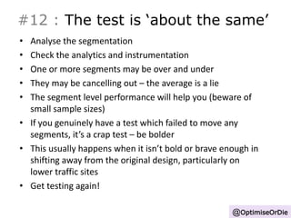 #12 : The test is ‘about the same’ 
• Analyse the segmentation 
• Check the analytics and instrumentation 
• One or more segments may be over and under 
• They may be cancelling out – the average is a lie 
• The segment level performance will help you (beware of 
small sample sizes) 
• If you genuinely have a test which failed to move any 
segments, it’s a crap test – be bolder 
• This usually happens when it isn’t bold or brave enough in 
shifting away from the original design, particularly on 
lower traffic sites 
• Get testing again! 
@OptimiseOrDie 
 