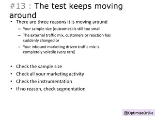 #13 : The test keeps moving 
around 
• There are three reasons it is moving around 
– Your sample size (outcomes) is still too small 
– The external traffic mix, customers or reaction has 
suddenly changed or 
– Your inbound marketing driven traffic mix is 
completely volatile (very rare) 
• Check the sample size 
• Check all your marketing activity 
• Check the instrumentation 
• If no reason, check segmentation 
@OptimiseOrDie 
 