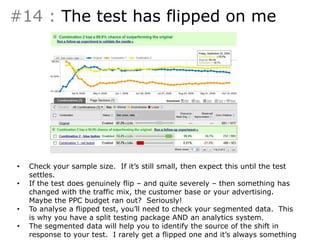 #14 : The test has flipped on me 
• Something like this can happen: 
• Check your sample size. If it’s still small, then expect this until the test 
settles. 
• If the test does genuinely flip – and quite severely – then something has 
changed with the traffic mix, the customer base or your advertising. 
Maybe the PPC budget ran out? Seriously! 
• To analyse a flipped test, you’ll need to check your segmented data. This 
is why you have a split testing package AND an analytics system. 
• The segmented data will help you to identify the source of the shift in 
response to your test. I rarely get a flipped one and it’s always something 
 