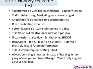 #16 : Nobody feels the 
test 
• You promised a 25% rise in checkouts - you only see 2% 
• Traffic, Advertising, Marketing may have changed 
• Check they’re using the same precise metrics 
• Run a calibration exercise 
• I often leave a 5 or 10% stub running in a test 
• This tracks old creative once new one goes live 
• If conversion is also down for that one, BINGO! 
• Remember – the AB test is an estimate – it doesn’t 
precisely record future performance 
• This is why infrequent testing is bad 
• Always be trying a new test instead of basking in the 
glory of one you ran 6 months ago. You’re only as good 
as your next test. 
@OptimiseOrDie 
 