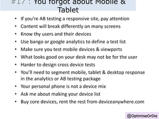 #17 : You forgot about Mobile & 
Tablet 
• If you’re AB testing a responsive site, pay attention 
• Content will break differently on many screens 
• Know thy users and their devices 
• Use bango or google analytics to define a test list 
• Make sure you test mobile devices & viewports 
• What looks good on your desk may not be for the user 
• Harder to design cross device tests 
• You’ll need to segment mobile, tablet & desktop response 
in the analytics or AB testing package 
• Your personal phone is not a device mix 
• Ask me about making your device list 
• Buy core devices, rent the rest from deviceanywhere.com 
@OptimiseOrDie 
 