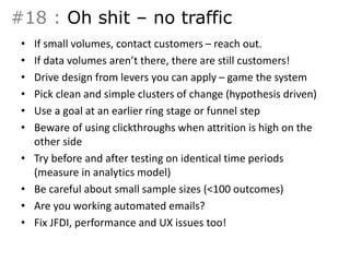 #18 : Oh shit – no traffic 
• If small volumes, contact customers – reach out. 
• If data volumes aren’t there, there are still customers! 
• Drive design from levers you can apply – game the system 
• Pick clean and simple clusters of change (hypothesis driven) 
• Use a goal at an earlier ring stage or funnel step 
• Beware of using clickthroughs when attrition is high on the 
other side 
• Try before and after testing on identical time periods 
(measure in analytics model) 
• Be careful about small sample sizes (<100 outcomes) 
• Are you working automated emails? 
• Fix JFDI, performance and UX issues too! 
 