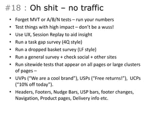 #18 : Oh shit – no traffic 
• Forget MVT or A/B/N tests – run your numbers 
• Test things with high impact – don’t be a wuss! 
• Use UX, Session Replay to aid insight 
• Run a task gap survey (4Q style) 
• Run a dropped basket survey (LF style) 
• Run a general survey + check social + other sites 
• Run sitewide tests that appear on all pages or large clusters 
of pages – 
• UVPs (“We are a cool brand”), USPs (“Free returns!”), UCPs 
(“10% off today”). 
• Headers, Footers, Nudge Bars, USP bars, footer changes, 
Navigation, Product pages, Delivery info etc. 
 