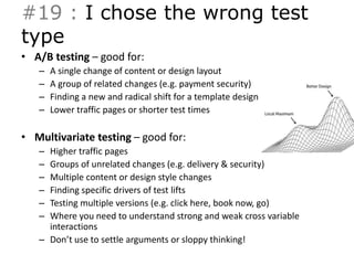 #19 : I chose the wrong test 
type 
• A/B testing – good for: 
– A single change of content or design layout 
– A group of related changes (e.g. payment security) 
– Finding a new and radical shift for a template design 
– Lower traffic pages or shorter test times 
• Multivariate testing – good for: 
– Higher traffic pages 
– Groups of unrelated changes (e.g. delivery & security) 
– Multiple content or design style changes 
– Finding specific drivers of test lifts 
– Testing multiple versions (e.g. click here, book now, go) 
– Where you need to understand strong and weak cross variable 
interactions 
– Don’t use to settle arguments or sloppy thinking! 
 