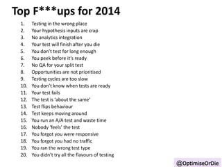 Top F***ups for 2014 
1. Testing in the wrong place 
2. Your hypothesis inputs are crap 
3. No analytics integration 
4. Your test will finish after you die 
5. You don’t test for long enough 
6. You peek before it’s ready 
7. No QA for your split test 
8. Opportunities are not prioritised 
9. Testing cycles are too slow 
10. You don’t know when tests are ready 
11. Your test fails 
12. The test is ‘about the same’ 
13. Test flips behaviour 
14. Test keeps moving around 
15. You run an A/A test and waste time 
16. Nobody ‘feels’ the test 
17. You forgot you were responsive 
18. You forgot you had no traffic 
19. You ran the wrong test type 
20. You didn’t try all the flavours of testing 
@OptimiseOrDie 
 