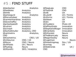 #5 : FIND STUFF 
@OptimiseOrDie 
@danbarker Analytics 
@fastbloke Analytics 
@timlb Analytics 
@jamesgurd Analytics 
@therustybear Analytics 
@carmenmardiros Analytics 
@davechaffey Analytics 
@priteshpatel9 Analytics 
@cutroni Analytics 
@avinash Analytics 
@Aschottmuller Analytics, CRO 
@cartmetrix Analytics, 
CRO 
@Kissmetrics CRO / UX 
@Unbounce CRO / UX 
@Morys CRO / Neuro 
@UXFeeds UX / Neuro 
@Psyblog Neuro 
@Gfiorelli1 SEO / Analytics 
@PeepLaja CRO 
@TheGrok CRO 
@UIE UX 
@LukeW UX / Forms 
@cjforms UX / Forms 
@axbom UX 
@iatv UX 
@Chudders Photo UX 
@JeffreyGroks Innovation 
@StephanieRieger Innovation 
@BrianSolis Innovation 
@DrEscotet Neuro 
@TheBrainLady Neuro 
@RogerDooley Neuro 
@Cugelman Neuro 
@Smashingmag Dev / UX 
@uxmag UX 
@Webtrends UX / 
CRO 
 