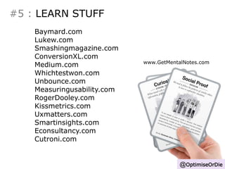 #5 : LEARN STUFF 
@OptimiseOrDie 
Baymard.com 
Lukew.com 
Smashingmagazine.com 
ConversionXL.com 
Medium.com 
Whichtestwon.com 
Unbounce.com 
Measuringusability.com 
RogerDooley.com 
Kissmetrics.com 
Uxmatters.com 
Smartinsights.com 
Econsultancy.com 
Cutroni.com 
www.GetMentalNotes.com 
 