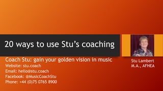 20 ways to use Stu’s coaching
Coach Stu: gain your golden vision in music
Website: stu.coach
Email: hello@stu.coach
Facebook: @MusicCoachStu
Phone: +44 (0)75 0765 8900
Stu Lambert
M.A., AFHEA
 