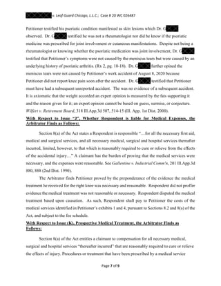 v. Leaf Guard Chicago, L.L.C.; Case # 20 WC 026487
Page 7 of 9
Petitioner testified his psoriatic condition manifested as skin lesions which Dr. G
observed. Dr. G testified he was not a rheumatologist nor did he know if the psoriatic
medicine was prescribed for joint involvement or cutaneous manifestations. Despite not being a
rheumatologist or knowing whether the psoriatic medication was joint involvement, Dr. G
testified that Petitioner’s symptoms were not caused by the meniscus tears but were caused by an
underlying history of psoriatic arthritis. (Rx 2, pg. 18-18). Dr. G further opined the
meniscus tears were not caused by Petitioner’s work accident of August 8, 2020 because
Petitioner did not report knee pain soon after the accident. Dr. G testified that Petitioner
must have had a subsequent unreported accident. The was no evidence of a subsequent accident.
It is axiomatic that the weight accorded an expert opinion is measured by the fats supporting it
and the reason given for it; an expert opinion cannot be based on guess, surmise, or conjecture.
Wilfert v. Retirement Board, 318 Ill.App.3d 507, 514-15 (Ill. App. 1st Dist. 2000).
With Respect to Issue “J”, Whether Respondent is liable for Medical Expenses, the
Arbitrator Finds as Follows:
Section 8(a) of the Act states a Respondent is responsible “…for all the necessary first aid,
medical and surgical services, and all necessary medical, surgical and hospital services thereafter
incurred, limited, however, to that which is reasonably required to cure or relieve from the effects
of the accidental injury…” A claimant has the burden of proving that the medical services were
necessary, and the expenses were reasonable. See Gallentine v. Industrial Comm'n, 201 Ill.App.3d
880, 888 (2nd Dist. 1990).
The Arbitrator finds Petitioner proved by the preponderance of the evidence the medical
treatment he received for the right knee was necessary and reasonable. Respondent did not proffer
evidence the medical treatment was not reasonable or necessary. Respondent disputed the medical
treatment based upon causation. As such, Respondent shall pay to Petitioner the costs of the
medical services identified in Petitioner’s exhibits 1 and 4, pursuant to Sections 8.2 and 8(a) of the
Act, and subject to the fee schedule.
With Respect to Issue (K), Prospective Medical Treatment, the Arbitrator Finds as
Follows:
Section 8(a) of the Act entitles a claimant to compensation for all necessary medical,
surgical and hospital services “thereafter incurred” that are reasonably required to cure or relieve
the effects of injury. Procedures or treatment that have been prescribed by a medical service
 