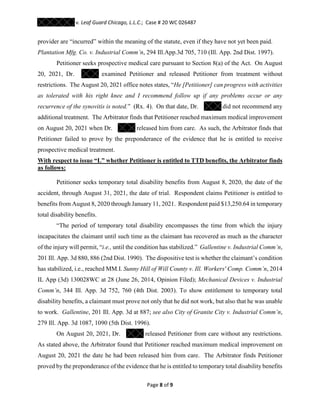 v. Leaf Guard Chicago, L.L.C.; Case # 20 WC 026487
Page 8 of 9
provider are “incurred” within the meaning of the statute, even if they have not yet been paid.
Plantation Mfg. Co. v. Industrial Comm’n, 294 Ill.App.3d 705, 710 (Ill. App. 2nd Dist. 1997).
Petitioner seeks prospective medical care pursuant to Section 8(a) of the Act. On August
20, 2021, Dr. examined Petitioner and released Petitioner from treatment without
restrictions. The August 20, 2021 office notes states, “He [Petitioner] can progress with activities
as tolerated with his right knee and I recommend follow up if any problems occur or any
recurrence of the synovitis is noted.” (Rx. 4). On that date, Dr. did not recommend any
additional treatment. The Arbitrator finds that Petitioner reached maximum medical improvement
on August 20, 2021 when Dr. released him from care. As such, the Arbitrator finds that
Petitioner failed to prove by the preponderance of the evidence that he is entitled to receive
prospective medical treatment.
With respect to issue “L” whether Petitioner is entitled to TTD benefits, the Arbitrator finds
as follows:
Petitioner seeks temporary total disability benefits from August 8, 2020, the date of the
accident, through August 31, 2021, the date of trial. Respondent claims Petitioner is entitled to
benefits from August 8, 2020 through January 11, 2021. Respondent paid $13,250.64 in temporary
total disability benefits.
“The period of temporary total disability encompasses the time from which the injury
incapacitates the claimant until such time as the claimant has recovered as much as the character
of the injury will permit, “i.e., until the condition has stabilized.” Gallentine v. Industrial Comm‘n,
201 Ill. App. 3d 880, 886 (2nd Dist. 1990). The dispositive test is whether the claimant’s condition
has stabilized, i.e., reached MM.I. Sunny Hill of Will County v. Ill. Workers' Comp. Comm’n, 2014
IL App (3d) 130028WC at 28 (June 26, 2014, Opinion Filed); Mechanical Devices v. Industrial
Comm’n, 344 Ill. App. 3d 752, 760 (4th Dist. 2003). To show entitlement to temporary total
disability benefits, a claimant must prove not only that he did not work, but also that he was unable
to work. Gallentine, 201 Ill. App. 3d at 887; see also City of Granite City v. Industrial Comm’n,
279 Ill. App. 3d 1087, 1090 (5th Dist. 1996).
On August 20, 2021, Dr. released Petitioner from care without any restrictions.
As stated above, the Arbitrator found that Petitioner reached maximum medical improvement on
August 20, 2021 the date he had been released him from care. The Arbitrator finds Petitioner
proved by the preponderance of the evidence that he is entitled to temporary total disability benefits
 