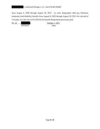 v. Leaf Guard Chicago, L.L.C.; Case # 20 WC 026487
Page 9 of 9
from August 8, 2020 through August 20, 2021. As such, Respondent shall pay Petitioner
temporary total disability benefits from August 8, 2020 through August 20, 2021 for a period of
54 weeks, less the sum of $13,250.64 for benefits Respondent previously paid.
By: /o/ o October 1, 2021
Arbitrator Date
 