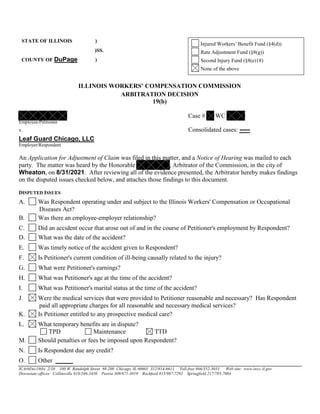 STATE OF ILLINOIS )
Injured Workers’ Benefit Fund (§4(d))
)SS. Rate Adjustment Fund (§8(g))
COUNTY OF DuPage ) Second Injury Fund (§8(e)18)
None of the above
ILLINOIS WORKERS’ COMPENSATION COMMISSION
ARBITRATION DECISION
19(b)
Case # WC
Employee/Petitioner
v. Consolidated cases: -----
Leaf Guard Chicago, LLC
Employer/Respondent
An Application for Adjustment of Claim was filed in this matter, and a Notice of Hearing was mailed to each
party. The matter was heard by the Honorable , Arbitrator of the Commission, in the city of
Wheaton, on 8/31/2021. After reviewing all of the evidence presented, the Arbitrator hereby makes findings
on the disputed issues checked below, and attaches those findings to this document.
DISPUTED ISSUES
A. Was Respondent operating under and subject to the Illinois Workers' Compensation or Occupational
Diseases Act?
B. Was there an employee-employer relationship?
C. Did an accident occur that arose out of and in the course of Petitioner's employment by Respondent?
D. What was the date of the accident?
E. Was timely notice of the accident given to Respondent?
F. Is Petitioner's current condition of ill-being causally related to the injury?
G. What were Petitioner's earnings?
H. What was Petitioner's age at the time of the accident?
I. What was Petitioner's marital status at the time of the accident?
J. Were the medical services that were provided to Petitioner reasonable and necessary? Has Respondent
paid all appropriate charges for all reasonable and necessary medical services?
K. Is Petitioner entitled to any prospective medical care?
L. What temporary benefits are in dispute?
TPD Maintenance TTD
M. Should penalties or fees be imposed upon Respondent?
N. Is Respondent due any credit?
O. Other
ICArbDec19(b) 2/10 100 W. Randolph Street #8-200 Chicago, IL 60601 312/814-6611 Toll-free 866/352-3033 Web site: www.iwcc.il.gov
Downstate offices: Collinsville 618/346-3450 Peoria 309/671-3019 Rockford 815/987-7292 Springfield 217/785-7084
 
