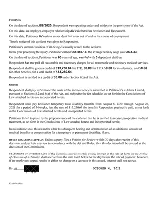 FINDINGS
On the date of accident, 8/8/2020, Respondent was operating under and subject to the provisions of the Act.
On this date, an employee-employer relationship did exist between Petitioner and Respondent.
On this date, Petitioner did sustain an accident that arose out of and in the course of employment.
Timely notice of this accident was given to Respondent.
Petitioner's current condition of ill-being is causally related to the accident.
In the year preceding the injury, Petitioner earned $48,585.16; the average weekly wage was $934.33.
On the date of accident, Petitioner was 60 years of age, married with 0 dependent children.
Respondent has not paid all reasonable and necessary charges for all reasonable and necessary medical services.
Respondent shall be given a credit of $13,250.64 for TTD, $0.00 for TPD, $0.00 for maintenance, and $0.00
for other benefits, for a total credit of $13,250.64.
Respondent is entitled to a credit of $0.00 under Section 8(j) of the Act.
ORDER
Respondent shall pay to Petitioner the costs of the medical services identified in Petitioner’s exhibits 1 and 4,
pursuant to Sections 8.2 and 8(a) of the Act, and subject to the fee schedule, as set forth in the Conclusions of
Law attached hereto and incorporated herein;
Respondent shall pay Petitioner temporary total disability benefits from August 8, 2020 through August 20,
2021 for a period of 54 weeks, less the sum of $13,250.64 for benefits Respondent previously paid, as set forth
in the Conclusions of Law attached hereto and incorporated herein;
Petitioner failed to prove by the preponderance of the evidence that he is entitled to receive prospective medical
treatment, as set forth in the Conclusions of Law attached hereto and incorporated herein;
In no instance shall this award be a bar to subsequent hearing and determination of an additional amount of
medical benefits or compensation for a temporary or permanent disability, if any.
RULES REGARDING APPEALS Unless a party files a Petition for Review within 30 days after receipt of this
decision, and perfects a review in accordance with the Act and Rules, then this decision shall be entered as the
decision of the Commission.
STATEMENT OF INTEREST RATE If the Commission reviews this award, interest at the rate set forth on the Notice
of Decision of Arbitrator shall accrue from the date listed below to the day before the date of payment; however,
if an employee's appeal results in either no change or a decrease in this award, interest shall not accrue.
By: /o/ OCTOBER 4, 2021
r ra or
ICArbDec19(b)
 