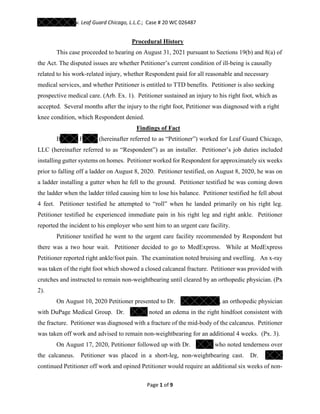 v. Leaf Guard Chicago, L.L.C.; Case # 20 WC 026487
Page 1 of 9
Procedural History
This case proceeded to hearing on August 31, 2021 pursuant to Sections 19(b) and 8(a) of
the Act. The disputed issues are whether Petitioner’s current condition of ill-being is causally
related to his work-related injury, whether Respondent paid for all reasonable and necessary
medical services, and whether Petitioner is entitled to TTD benefits. Petitioner is also seeking
prospective medical care. (Arb. Ex. 1). Petitioner sustained an injury to his right foot, which as
accepted. Several months after the injury to the right foot, Petitioner was diagnosed with a right
knee condition, which Respondent denied.
Findings of Fact
B F (hereinafter referred to as “Petitioner”) worked for Leaf Guard Chicago,
LLC (hereinafter referred to as “Respondent”) as an installer. Petitioner’s job duties included
installing gutter systems on homes. Petitioner worked for Respondent for approximately six weeks
prior to falling off a ladder on August 8, 2020. Petitioner testified, on August 8, 2020, he was on
a ladder installing a gutter when he fell to the ground. Petitioner testified he was coming down
the ladder when the ladder titled causing him to lose his balance. Petitioner testified he fell about
4 feet. Petitioner testified he attempted to “roll” when he landed primarily on his right leg.
Petitioner testified he experienced immediate pain in his right leg and right ankle. Petitioner
reported the incident to his employer who sent him to an urgent care facility.
Petitioner testified he went to the urgent care facility recommended by Respondent but
there was a two hour wait. Petitioner decided to go to MedExpress. While at MedExpress
Petitioner reported right ankle/foot pain. The examination noted bruising and swelling. An x-ray
was taken of the right foot which showed a closed calcaneal fracture. Petitioner was provided with
crutches and instructed to remain non-weightbearing until cleared by an orthopedic physician. (Px
2).
On August 10, 2020 Petitioner presented to Dr. , an orthopedic physician
with DuPage Medical Group. Dr. noted an edema in the right hindfoot consistent with
the fracture. Petitioner was diagnosed with a fracture of the mid-body of the calcaneus. Petitioner
was taken off work and advised to remain non-weightbearing for an additional 4 weeks. (Px. 3).
On August 17, 2020, Petitioner followed up with Dr. who noted tenderness over
the calcaneus. Petitioner was placed in a short-leg, non-weightbearing cast. Dr.
continued Petitioner off work and opined Petitioner would require an additional six weeks of non-
 