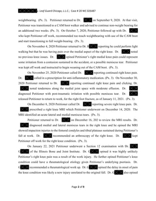 v. Leaf Guard Chicago, L.L.C.; Case # 20 WC 026487
Page 2 of 9
weightbearing. (Px. 3). Petitioner returned to Dr. on September 9, 2020. At that visit,
Petitioner was transitioned to a CAM boot walker and advised to continue non-weight bearing for
an additional two weeks. (Px. 3). On October 7, 2020, Petitioner followed up with Dr.
who kept Petitioner off work, recommended toe-touch weightbearing with use of the CAM boot
and start transitioning to full weight-bearing. (Px. 3).
On November 4, 2020 Petitioner returned to Dr. R reporting he could perform light
walking but that he was having pain over the medial aspect of the right knee. Dr. noted
no previous knee issues. Dr. opined Petitioner’s right medial knee pain could represent
some irritation from a contusion sustained in the accident, or a possible meniscus tear. Petitioner
was kept off work and instructed to begin weaning out of the CAM boot. (Px. 3).
On November 25, 2020 Petitioner called Dr. reporting continued right knee pain.
Dr. called in a prescription for anti-inflammatory medication. (Px. 3). On November 30,
2020 Petitioner returned to Dr. reporting continued right knee pain and clicking. Dr.
noted tenderness along the medial joint space with moderate effusion. Dr.
diagnosed Petitioner with post-traumatic irritation with possible meniscus tear. Dr.
released Petitioner to return to work, for the right foot fracture, as of January 11, 2021. (Px. 3).
On December 8, 2020 Petitioner called Dr. reporting severe right knee pain. Dr.
prescribed a right knee MRI which Petitioner underwent on December 14, 2020. The
MRI identified an acute lateral and medial meniscus tears. (Px. 3).
Petitioner returned to Dr. on December 16, 202 to review the MRI results. Dr.
diagnosed medial and lateral meniscus tears in the right knee and he opined the MRI
showed impaction injuries to the femoral condyles and tibial plateaus sustained during Petitioner’s
fall at work. Dr. recommended an arthroscopy of the right knee. Dr. kept
Petitioner off work for the right knee condition. (Px. 3).
On January 22, 2021 Petitioner underwent a Section 12 examination with Dr.
G of the Illinois Bone and Joint Institute. Dr. G opined it was highly unlikely
Petitioner’s right knee pain was a result of the work injury. He further opined Petitioner’s knee
condition could have a rheumatological etiology given Petitioner’s underlying psoriasis. Dr.
G recommended a rheumatological work up. Dr. G opined the delay in onset of pain
the knee condition was likely a new injury unrelated to the original fall. Dr. G also opined
 