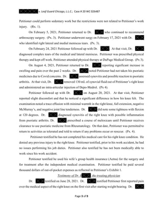 v. Leaf Guard Chicago, L.L.C.; Case # 20 WC 026487
Page 3 of 9
Petitioner could perform sedentary work but the restrictions were not related to Petitioner’s work
injury. (Rx. 1).
On February 5, 2021, Petitioner returned to Dr. who continued to recommend
arthroscopy surgery. (Px. 3). Petitioner underwent surgy on February 17, 2021 with Dr.
who identified right lateral and medial meniscus tears. (Px. 3).
On February 24, 2021 Petitioner followed up with Dr. . At that visit, Dr.
diagnosed complex tears of the medical and lateral meniscus. Petitioner was prescribed physical
therapy and kept off work. Petitioner attended physical therapy at DuPage Medical Group. (Px 3).
On August 4, 2021, Petitioner returned to Dr. reporting significant increase in
swelling and pain over the past 2 weeks. Dr. noted Petitioner had not taken his psoriatic
medicines due to Covid concerns. Dr. assessed synovitis and possible reaction to psoriatic
arthritis. At that visit, Dr. removed 130 mL of synovial fluid out of Petitioner’s right knee
and administered an intra-articular injection of Depo-Medrol. (Px 4).
Petitioner followed up with Dr. on August 20, 2021. At that visit, Petitioner
reported slight discomfort and that he noticed a significant difference in how his knee felt. The
examination noted a trace effusion with minimal warmth in the right knee, full extension, negative
McMurray’s, and negative joint line tenderness. Dr. did note some tightness with flexion
at 120 degrees. Dr. diagnosed synovitis of the right knee with possible inflammation
from psoriatic arthritis. Dr. prescribed a course of meloxicam until Petitioner receives
clearance to use psoriatic medicine from Rheumatology. On that date, Petitioner was permitted to
return to activities as tolerated and told to return if any problems occur or reoccur. (Px. 4).
Petitioner testified he has not completed his medical care for his right knee condition. He
denied any previous injury to the right knee. Petitioner testified, prior to his work accident, he had
no issues performing his job duties. Petitioner also testified he has not been medically able to
work since his work accident.
Petitioner testified he used his wife’s group health insurance (Aetna) for the surgery and
for treatment after the independent medical examination. Petitioner testified he paid several
thousand dollars of out-of-pocket expenses as reflected in Petitioner’s Exhibit 1.
Testimony of Dr. R the treating physician
Dr. testified on June 28, 2021. Dr. testified Petitioner first reported pain
over the medical aspect of the right knee on the first visit after starting weight bearing. Dr.
 