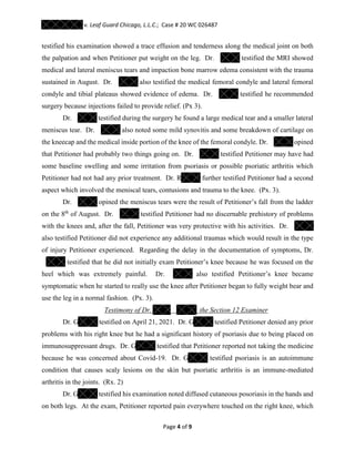 v. Leaf Guard Chicago, L.L.C.; Case # 20 WC 026487
Page 4 of 9
testified his examination showed a trace effusion and tenderness along the medical joint on both
the palpation and when Petitioner put weight on the leg. Dr. testified the MRI showed
medical and lateral meniscus tears and impaction bone marrow edema consistent with the trauma
sustained in August. Dr. also testified the medical femoral condyle and lateral femoral
condyle and tibial plateaus showed evidence of edema. Dr. testified he recommended
surgery because injections failed to provide relief. (Px 3).
Dr. testified during the surgery he found a large medical tear and a smaller lateral
meniscus tear. Dr. also noted some mild synovitis and some breakdown of cartilage on
the kneecap and the medical inside portion of the knee of the femoral condyle. Dr. opined
that Petitioner had probably two things going on. Dr. testified Petitioner may have had
some baseline swelling and some irritation from psoriasis or possible psoriatic arthritis which
Petitioner had not had any prior treatment. Dr. R further testified Petitioner had a second
aspect which involved the meniscal tears, contusions and trauma to the knee. (Px. 3).
Dr. opined the meniscus tears were the result of Petitioner’s fall from the ladder
on the 8th
of August. Dr. testified Petitioner had no discernable prehistory of problems
with the knees and, after the fall, Petitioner was very protective with his activities. Dr.
also testified Petitioner did not experience any additional traumas which would result in the type
of injury Petitioner experienced. Regarding the delay in the documentation of symptoms, Dr.
testified that he did not initially exam Petitioner’s knee because he was focused on the
heel which was extremely painful. Dr. also testified Petitioner’s knee became
symptomatic when he started to really use the knee after Petitioner began to fully weight bear and
use the leg in a normal fashion. (Px. 3).
Testimony of Dr. the Section 12 Examiner
Dr. G testified on April 21, 2021. Dr. G testified Petitioner denied any prior
problems with his right knee but he had a significant history of psoriasis due to being placed on
immunosuppressant drugs. Dr. G testified that Petitioner reported not taking the medicine
because he was concerned about Covid-19. Dr. G testified psoriasis is an autoimmune
condition that causes scaly lesions on the skin but psoriatic arthritis is an immune-mediated
arthritis in the joints. (Rx. 2)
Dr. G testified his examination noted diffused cutaneous posoriasis in the hands and
on both legs. At the exam, Petitioner reported pain everywhere touched on the right knee, which
 
