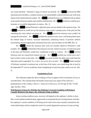 v. Leaf Guard Chicago, L.L.C.; Case # 20 WC 026487
Page 5 of 9
was warm and thick. Petitioner’s range of motion was limited. Dr. G reviewed the MRI
and noted synovial debris, a medical meniscus tear and probably a lateral meniscus tear with some
edema in the medial femoral condyle. Dr. G testified the knee was inflamed with an edema
in the medical femoral condyle and could be multifactorial. Dr. G testified it could be post-
traumatic or it could be degenerative in nature. (Rx. 2)
Dr. G opined Petitioner’s right knee pain was not related to the meniscus tears. Dr.
G testified he could not say the meniscus tears weren’t causing some of the pain but that
something else more salient was going on. Dr. G opined the meniscus tears couldn’t be
causing the discomfort. Dr. G testified the meniscus tears were a red herring based upon
the limited range of motion, increased temperature, underlying history of psoriatic arthritis
necessitating immunosuppressants, thickened synovium, synovial debris on the MRI. (Rx. 2)
Dr. G opined the meniscus tears were not causally related to Petitioner’s work
accident. Dr. G testified that if the meniscus was torn, which was acute, it would cause pain
in the knee and Petitioner would have complained of pain to a doctor. Dr. G testified
meniscus tears are caused from trauma and hurt. Dr. G testified one would move one’s
knee in bed or when on the toilet. Dr. G was asked whether the ankle pain could mask the
other pain and he responded “Yes, it does, but not for three months”. Dr. G further testified
if Petitioner sustained a meniscus tear, at the time of the injury, one would thing that at least by
the September 9th
visit, he would have been complaining of some knee pain, and he was not. (Rx.
2)
Conclusions of Law
The Arbitrator adopts the above Findings of Fact in support of the Conclusions of Law as
set forth below. The claimant bears the burden of proving every aspect of his claim by a
preponderance of the evidence. Hutson v. Industrial Commission, 223 Ill.App.3d 706, 714 (Ill.
App. 5th Dist. 1992).
With Respect to Issue (F), Whether the Petitioner’s Current Condition of Ill-being is
Causally Related to the Injury, the Arbitrator Finds as follows:
In pre-existing condition cases, recovery will depend on the employee’s ability to show
that a work-related accidental injury aggravated or accelerated the pre-existing disease such that
the employee’s current condition of ill-being can be said to have been causally-connected to the
work-related injury and not simply the result of a normal degenerative process of a pre-existing
 