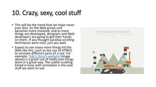 10. Crazy, sexy, cool stuff
• This will be the trend that we hope never
ever dies. As the Web grows and
becomes more involved, and as more
things are developed, designers and Web
developers are going to get their hands
on them. If you thought parallax scrolling
techniques were cool, just you wait.
• Expect to see many more things hit the
Web like this, such as the use of HTML5
to animate different parts of a site. For
example, Tobi’s Story’s website (image
above) is a great use of really cool things
done in a great way. The subtle scrolling
timed in tune with animation is the cool
stuff we want to see.
 