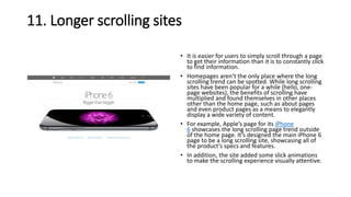 11. Longer scrolling sites
• It is easier for users to simply scroll through a page
to get their information than it is to constantly click
to find information.
• Homepages aren’t the only place where the long
scrolling trend can be spotted. While long scrolling
sites have been popular for a while (hello, one-
page websites), the benefits of scrolling have
multiplied and found themselves in other places
other than the home page, such as about pages
and even product pages as a means to elegantly
display a wide variety of content.
• For example, Apple’s page for its iPhone
6 showcases the long scrolling page trend outside
of the home page. It’s designed the main iPhone 6
page to be a long scrolling site, showcasing all of
the product’s specs and features.
• In addition, the site added some slick animations
to make the scrolling experience visually attentive.
 
