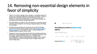 14. Removing non-essential design elements in
favor of simplicity
• There is an idea in design that a design is complete when all
of the non-essential elements have been removed. In 2015, I
believe we could be seeing more of this idea come into
fruition as sites look to find ways to simply their designs by
removing non-essential design elements.
• The New Wave Company’s site mentioned in trend #3 above
did this with opting for not having a large background image
in its header.
• Another great example of removing non-essential design
elements to keep its site simple is the new Rareview Digital
Agency website. It also doesn’t have a large background
image header to greet visitors with.
• Designers have practically eliminated many design decisions
that most current websites have (i.e. background colors, lots
of images, sophisticated layouts, etc.). Instead, the
team opted for a clean and simple site design, and it stands
out among the crowd of design-heavy, image-heavy, and
color-heavy sites.
 