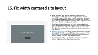 15. Fix width centered site layout
• Most websites over the last few years have used the
“banding” or width: 100 percent design element so that
things like images and sections visually stretch the full width
of a browser’s viewport. Before this trend became popular,
most sites were fix-width and centered in the page. You could
tell where the site ended on either side.
• That fix-width trend seems to be trying to come back in a
more modern way. Instead of sites and their content sections
going all the way to either side of the viewport, some sites
are opting for a max-width to keep their content centered in
the viewport.
• Michele Mazzucco’s site showcases this well. When viewed in
a viewport wider than about 1350px wide, you can see that
her content (and the background colors for those sections)
end on the left and right side of each section.
• It provides a nice focus for the site content and bucks the
width: 100 percent trend with sophistication.
 