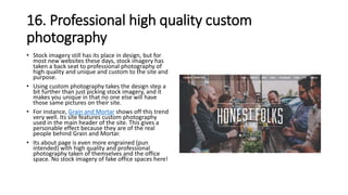 16. Professional high quality custom
photography
• Stock imagery still has its place in design, but for
most new websites these days, stock imagery has
taken a back seat to professional photography of
high quality and unique and custom to the site and
purpose.
• Using custom photography takes the design step a
bit further than just picking stock imagery, and it
makes you unique in that no one else will have
those same pictures on their site.
• For instance, Grain and Mortar shows off this trend
very well. Its site features custom photography
used in the main header of the site. This gives a
personable effect because they are of the real
people behind Grain and Mortar.
• Its about page is even more engrained (pun
intended) with high quality and professional
photography taken of themselves and the office
space. No stock imagery of fake office spaces here!
 