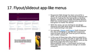 17. Flyout/slideout app-like menus
• Responsive Web design has been around for a
while. Up until recently, most design emphasis was
placed on making the site look great on desktop
devices, and just ok on mobile and tablet devices.
RWD has moved toward making every experience
look great no matter the device.
• With this move, we are starting to see design
elements that take what works on mobile devices
and implementing it site wide.
• For example, 24ways and Rawnet both showcase
this idea of bringing an app-like and responsive
menu to their entire site, and not just on devices
with smaller viewports.
• In the case of these two sites, they’ve opted for a
vertical menu on either the left or right side of the
page (instead of the typical horizontal menu at the
top of the page) that acts more like a
flyout/slideout menu – a technique carried over
from web apps and responsive design on smaller
viewports.
 