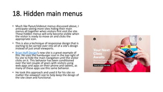 18. Hidden main menus
• Much like flyout/slideout menus discussed above, I
anticipate seeing more sites hiding their main
menus all together when visitors first visit the site.
These hidden menus will only become visible when
the visitor is ready to move on and clicks the
appropriate icon.
• This is also a technique of responsive design that is
starting to be carried over into all of a site’s design
instead of just small viewports.
• Brian Hoff Design’s new site is a great example of
this. He uses the hamburger icon in the top right of
his site to hide the main navigation until the visitor
clicks on it. This behavior has been conditioned
over the last couple of years with visitors using
web apps and apps on their phone and tablets, as
many of these apps use this same behavior.
• He took this approach and used it for his site no
matter the viewport size to help keep the design of
the site clean and functional.
 
