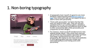 1. Non-boring typography
• A typography-lover myself, it’s great to see more
designers experimenting withdifferent types of
type. One trend with type we can expect to see in
2014 is fonts with personality.
• “Fonts with personality” are fonts that feel like
they can stand on their own. They are not your
standard serif or san-serif font (ahem, Helvetica).
Designers are starting to find different fonts to add
to their arsenal that add a little personality and
uniqueness to their designs.
• For instance, check out Stuff and Nonsense’s new
website design above. They could have used any
old serif font, but they picked a beautiful serif font
that keeps it professional but with a side of
personality. We expect to see many more websites
in 2014 getting away from very simple and
overused typefaces and finding some with
personality.
 