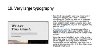19. Very large typography
• For 2014, typography was very important in
many site designs, and I don’t see that
changing any time soon. For 2015, however, I
see large headings and typography getting
even larger. I mean large enough a plane can
see it on the ground (ok, not that big, but you
get the idea).
• Tiny Giant’s website showcases very large
typography right when you visit the page. It
makes a visual statement that isn’t likely to be
missed.
• Large typography is likely going to be key in
2015 as a way to enhance the visual hierarchy
of the page by ensuring visitors read the
largest type on the page first, because that is
what grabs our attention first. Tiny Giant does
that extremely well.
 